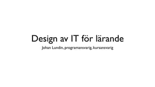 Design av IT för lärande
  Johan Lundin, programansvarig, kursansvarig
 