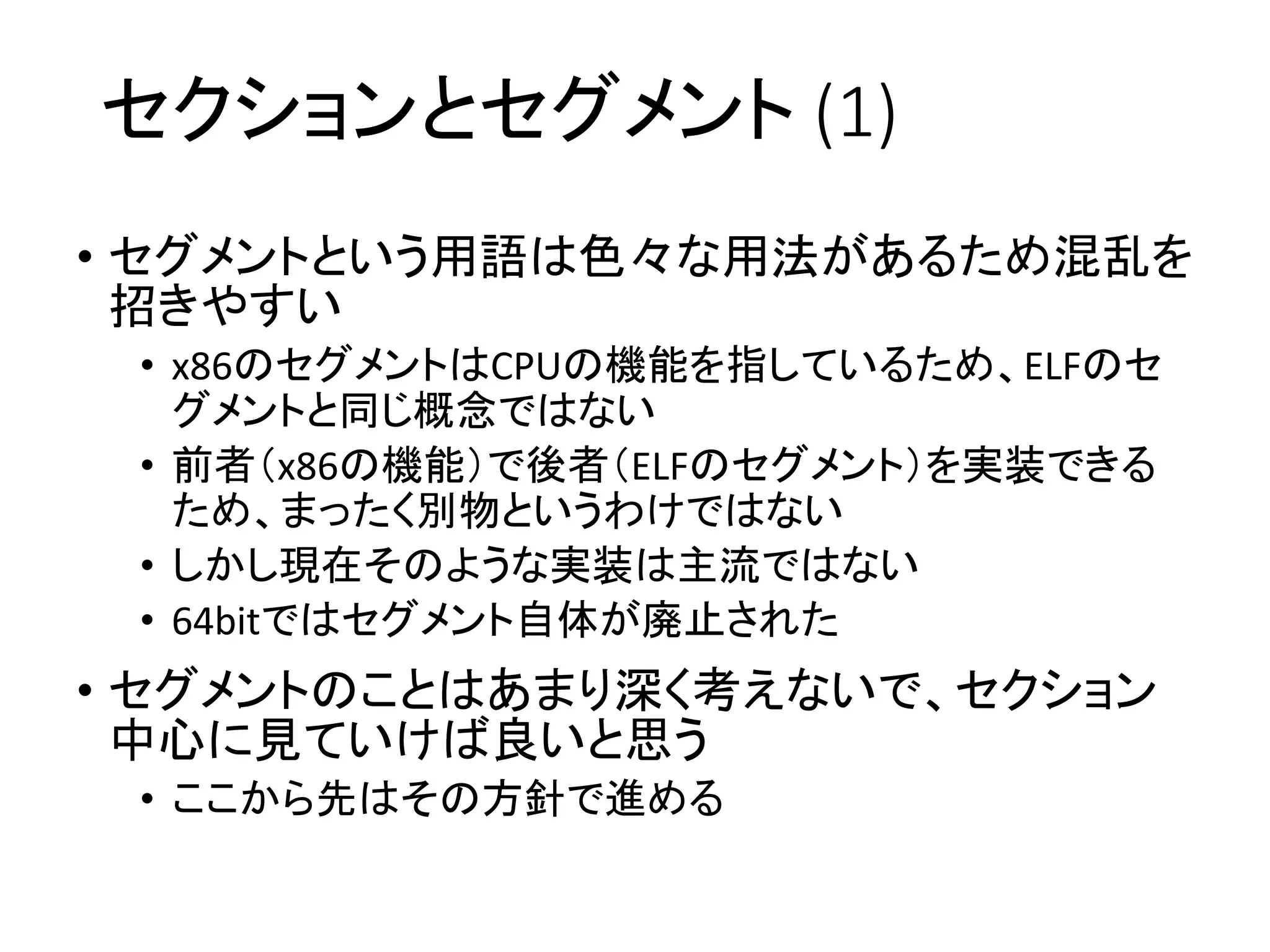 セクションとセグメント (1)
• セグメントという用語は色々な用法があるため混乱を
招きやすい
• x86のセグメントはCPUの機能を指しているため、ELFのセ
グメントと同じ概念ではない
• 前者（x86の機能）で後者（ELFのセグメント）を実装できる
ため、まったく別物というわけではない
• しかし現在そのような実装は主流ではない
• 64bitではセグメント自体が廃止された
• セグメントのことはあまり深く考えないで、セクション
中心に見ていけば良いと思う
• ここから先はその方針で進める
 