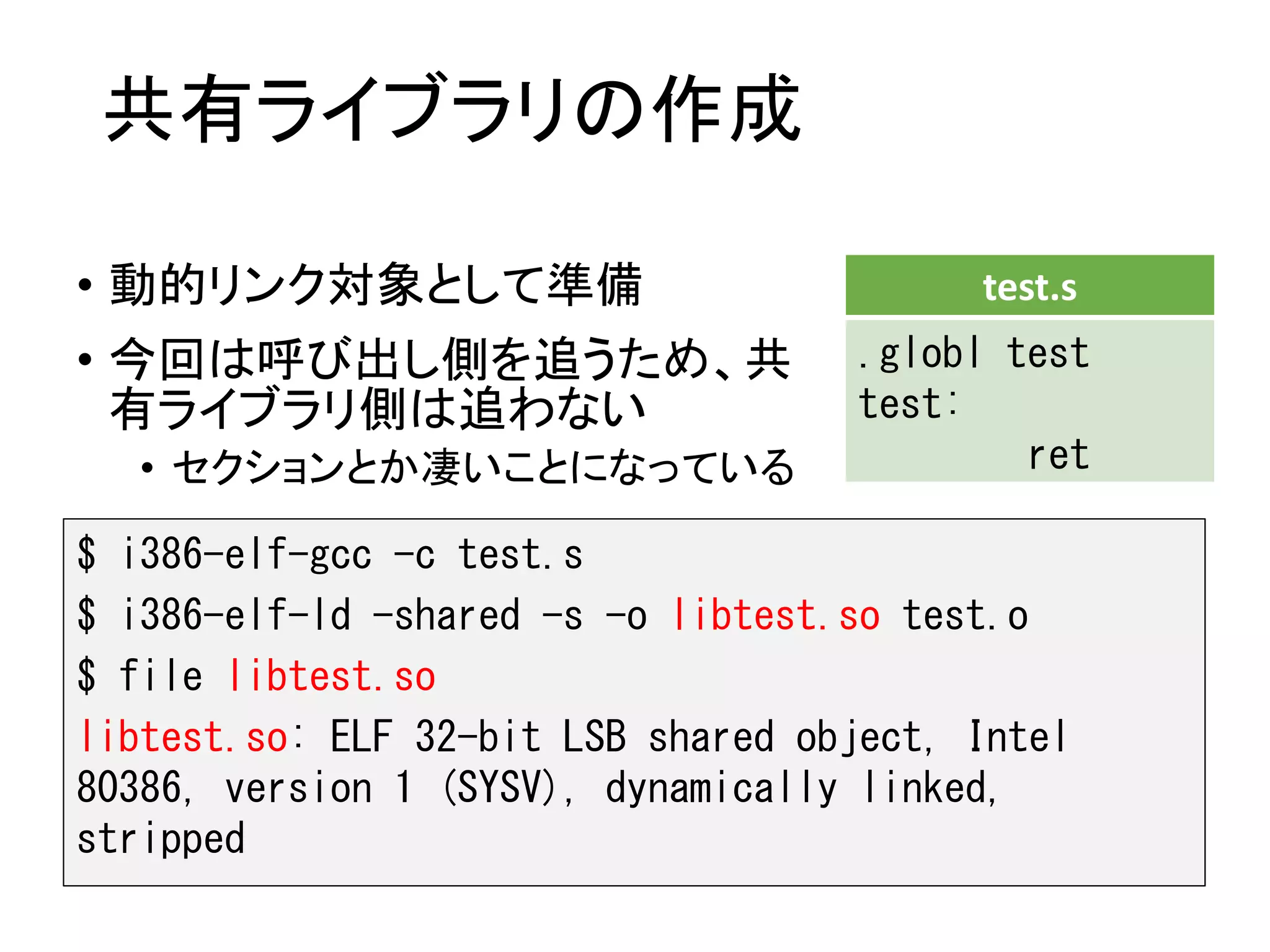 共有ライブラリの作成
• 動的リンク対象として準備
• 今回は呼び出し側を追うため、共
有ライブラリ側は追わない
• セクションとか凄いことになっている
$ i386-elf-gcc -c test.s
$ i386-elf-ld -shared -s -o libtest.so test.o
$ file libtest.so
libtest.so: ELF 32-bit LSB shared object, Intel
80386, version 1 (SYSV), dynamically linked,
stripped
test.s
.globl test
test:
ret
 