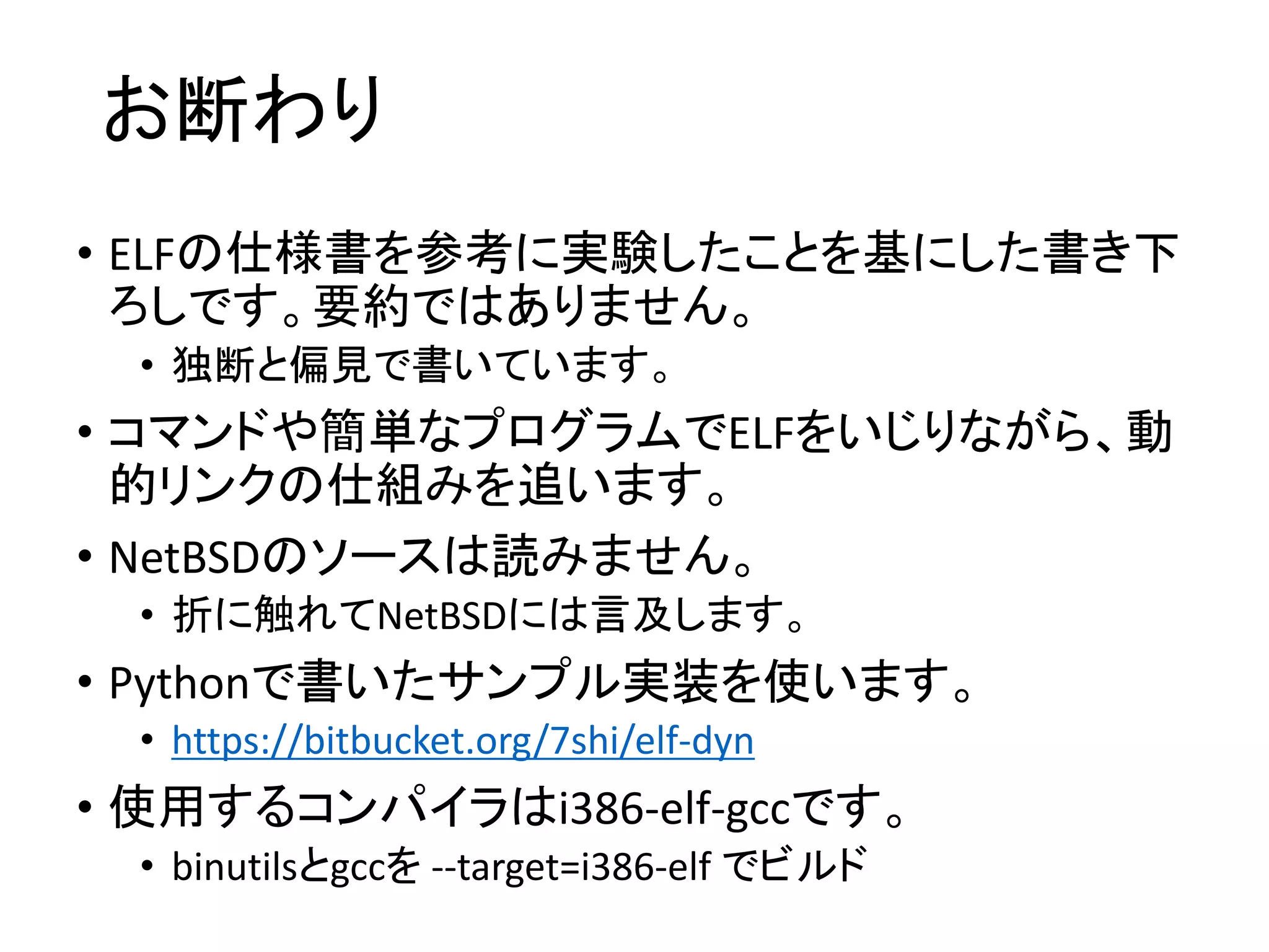 お断わり
• ELFの仕様書を参考に実験したことを基にした書き下
ろしです。要約ではありません。
• 独断と偏見で書いています。
• コマンドや簡単なプログラムでELFをいじりながら、動
的リンクの仕組みを追います。
• NetBSDのソースは読みません。
• 折に触れてNetBSDには言及します。
• Pythonで書いたサンプル実装を使います。
• https://bitbucket.org/7shi/elf-dyn
• 使用するコンパイラはi386-elf-gccです。
• binutilsとgccを --target=i386-elf でビルド
 