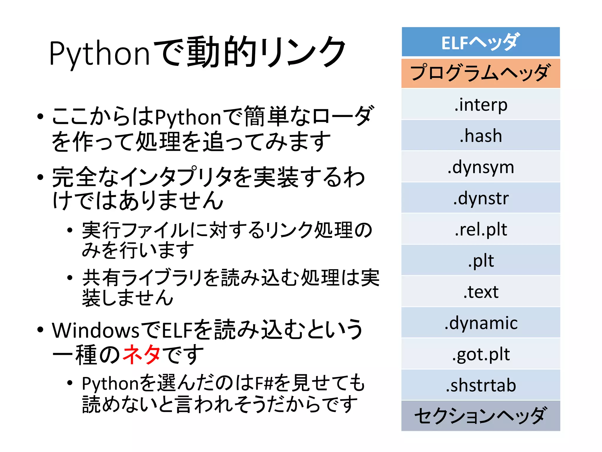 Pythonで動的リンク
• ここからはPythonで簡単なローダ
を作って処理を追ってみます
• 完全なインタプリタを実装するわ
けではありません
• 実行ファイルに対するリンク処理の
みを行います
• 共有ライブラリを読み込む処理は実
装しません
• WindowsでELFを読み込むという
一種のネタです
• Pythonを選んだのはF#を見せても
読めないと言われそうだからです
ELFヘッダ
プログラムヘッダ
.interp
.hash
.dynsym
.dynstr
.rel.plt
.plt
.text
.dynamic
.got.plt
.shstrtab
セクションヘッダ
 