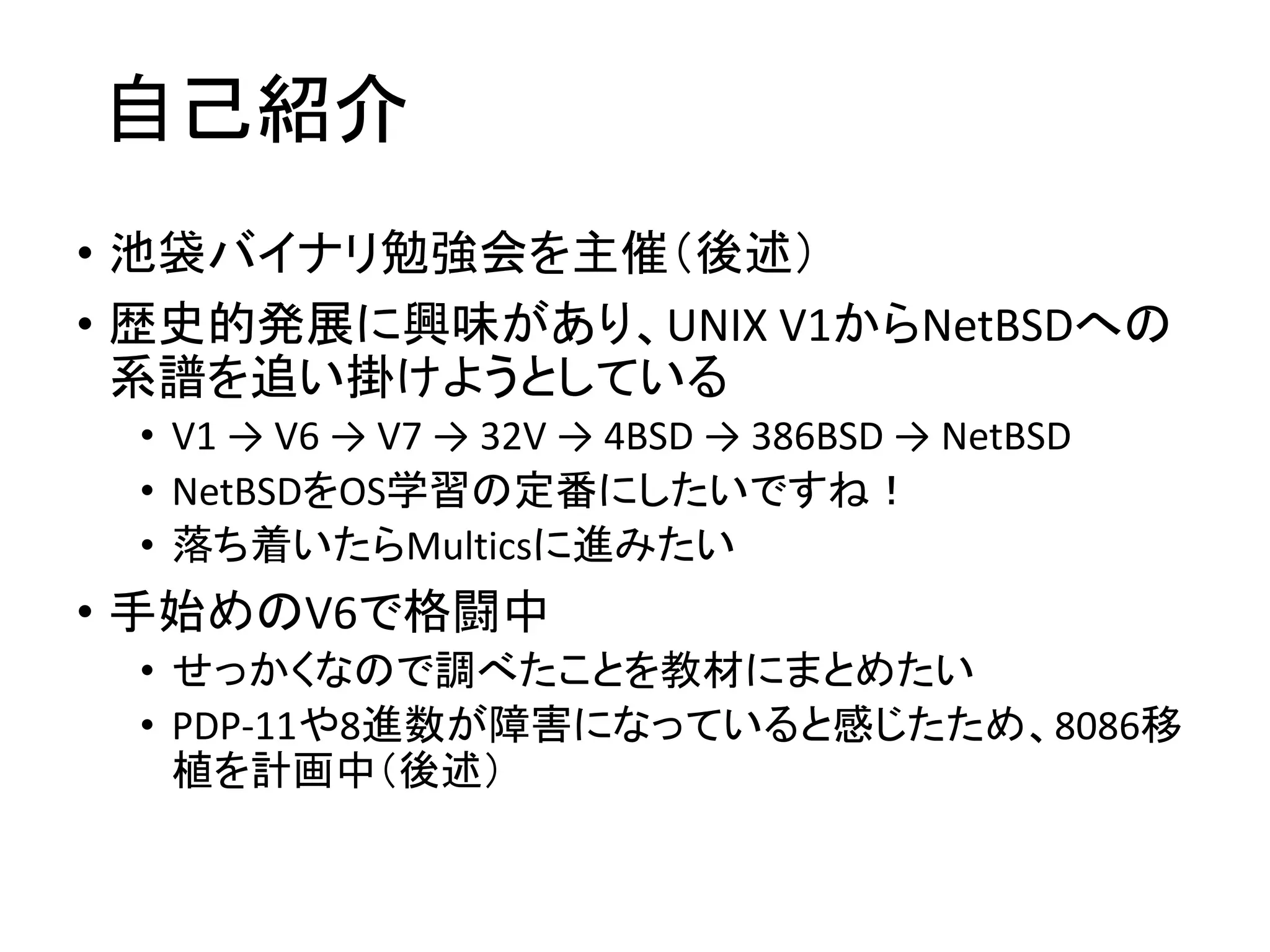 自己紹介
• 池袋バイナリ勉強会を主催（後述）
• 歴史的発展に興味があり、UNIX V1からNetBSDへの
系譜を追い掛けようとしている
• V1 → V6 → V7 → 32V → 4BSD → 386BSD → NetBSD
• NetBSDをOS学習の定番にしたいですね！
• 落ち着いたらMulticsに進みたい
• 手始めのV6で格闘中
• せっかくなので調べたことを教材にまとめたい
• PDP-11や8進数が障害になっていると感じたため、8086移
植を計画中（後述）
 