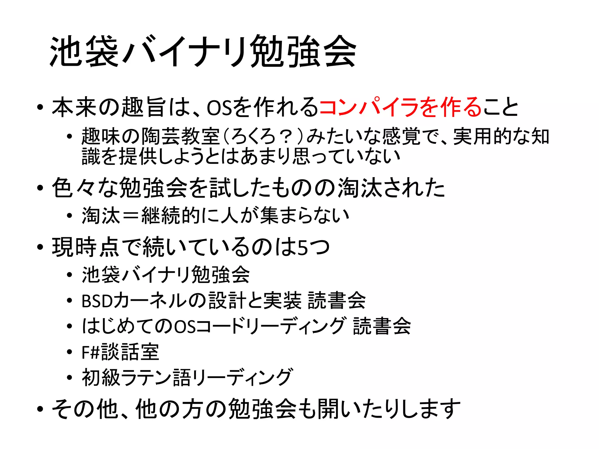 池袋バイナリ勉強会
• 本来の趣旨は、OSを作れるコンパイラを作ること
• 趣味の陶芸教室（ろくろ？）みたいな感覚で、実用的な知
識を提供しようとはあまり思っていない
• 色々な勉強会を試したものの淘汰された
• 淘汰＝継続的に人が集まらない
• 現時点で続いているのは5つ
• 池袋バイナリ勉強会
• BSDカーネルの設計と実装 読書会
• はじめてのOSコードリーディング 読書会
• F#談話室
• 初級ラテン語リーディング
• その他、他の方の勉強会も開いたりします
 