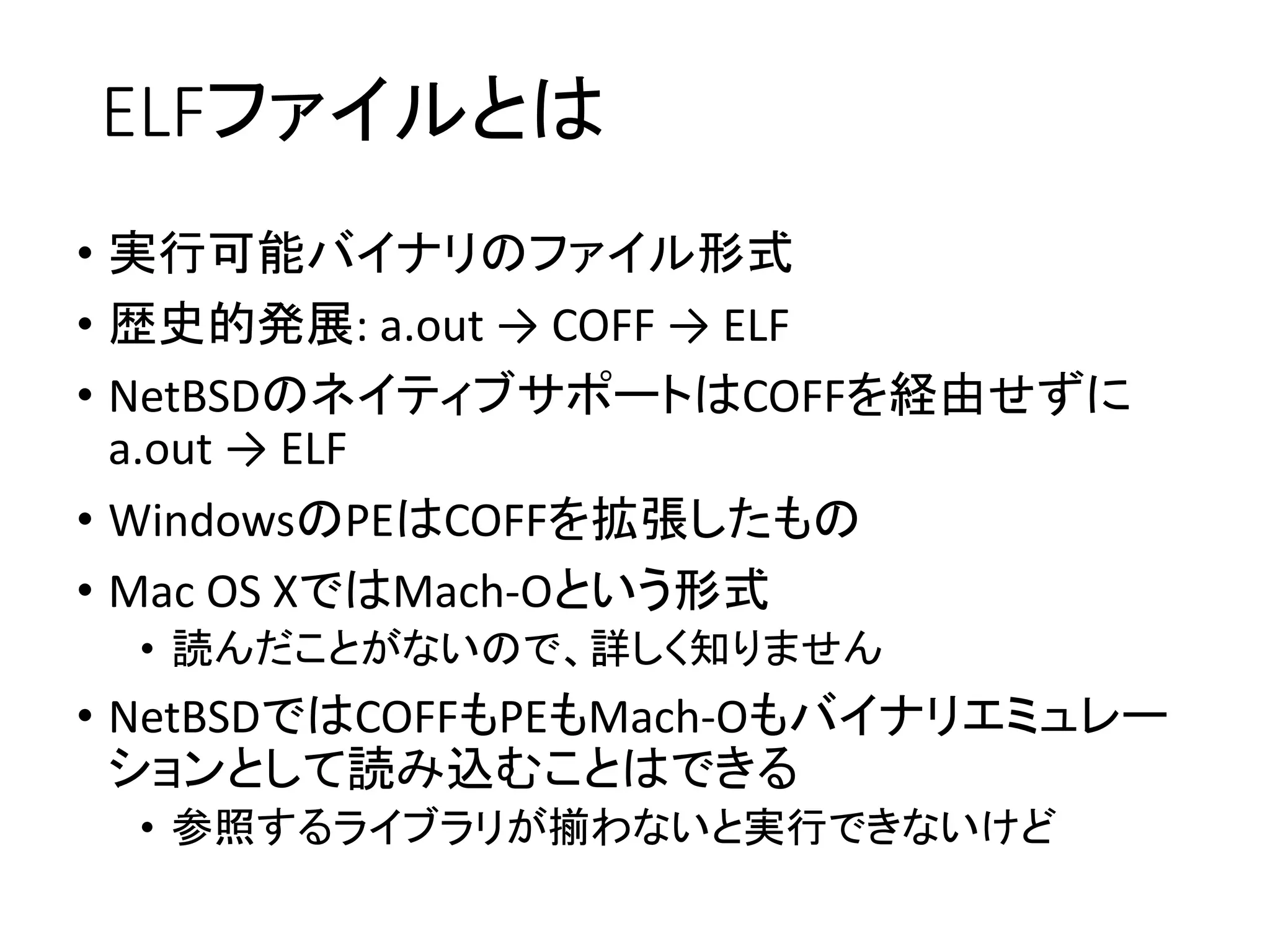 ELFファイルとは
• 実行可能バイナリのファイル形式
• 歴史的発展: a.out → COFF → ELF
• NetBSDのネイティブサポートはCOFFを経由せずに
a.out → ELF
• WindowsのPEはCOFFを拡張したもの
• Mac OS XではMach-Oという形式
• 読んだことがないので、詳しく知りません
• NetBSDではCOFFもPEもMach-Oもバイナリエミュレー
ションとして読み込むことはできる
• 参照するライブラリが揃わないと実行できないけど
 