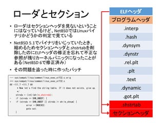 ローダとセクション
• ローダはセクションヘッダを見ないということ
にはなっているけど、NetBSDではLinuxバイ
ナリかどうかの判定で見ている
• NetBSD 5.1でバイナリをいじっていたとき、
縮めるためセクションヘッダと.shstrtabを削
除したのにELFヘッダの修正を忘れて不正な
参照が残りカーネルパニックになったことが
ある（NetBSD 6で修正済み）
• その問題を追った時に作ったパッチ
ELFヘッダ
プログラムヘッダ
.interp
.hash
.dynsym
.dynstr
.rel.plt
.plt
.text
.dynamic
.got.plt
.shstrtab
セクションヘッダ
--- sys/compat/linux/common/linux_exec_elf32.c.orig
+++ sys/compat/linux/common/linux_exec_elf32.c
@@ -111,7 +111,7 @@
* Now let's find the string table. If it does not exists, give up.
*/
strndx = (int)(eh->e_shstrndx);
- if (strndx == SHN_UNDEF) {
+ if (strndx == SHN_UNDEF || strndx >= eh->e_shnum) {
error = ENOEXEC;
goto out;
}
 