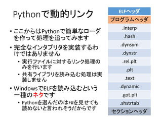 Pythonで動的リンク
• ここからはPythonで簡単なローダ
を作って処理を追ってみます
• 完全なインタプリタを実装するわ
けではありません
• 実行ファイルに対するリンク処理の
みを行います
• 共有ライブラリを読み込む処理は実
装しません
• WindowsでELFを読み込むという
一種のネタです
• Pythonを選んだのはF#を見せても
読めないと言われそうだからです
ELFヘッダ
プログラムヘッダ
.interp
.hash
.dynsym
.dynstr
.rel.plt
.plt
.text
.dynamic
.got.plt
.shstrtab
セクションヘッダ
 
