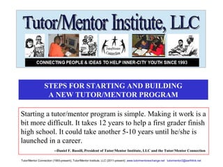 STEPS FOR STARTING AND BUILDING
A NEW TUTOR/MENTOR PROGRAM
Starting a tutor/mentor program is simple. Making it work is a
bit more difficult. It takes 12 years to help a first grader finish
high school. It could take another 5-10 years until he/she is
launched in a career.
--Daniel F. Bassill, President of Tutor/Mentor Institute, LLC and the Tutor/Mentor Connection
Tutor/Mentor Connection (1993-present), Tutor/Mentor Institute, LLC (2011-present) ,www.tutormentorexchange.net tutormentor2@earthlink.net
 