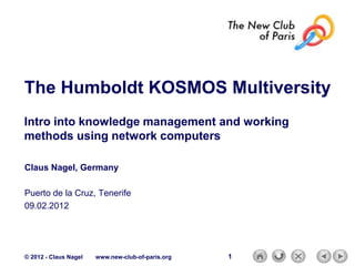 The Humboldt KOSMOS Multiversity
Intro into knowledge management and working
methods using network computers

Claus Nagel, Germany

Puerto de la Cruz, Tenerife
09.02.2012




© 2012 - Claus Nagel   www.new-club-of-paris.org   1
 