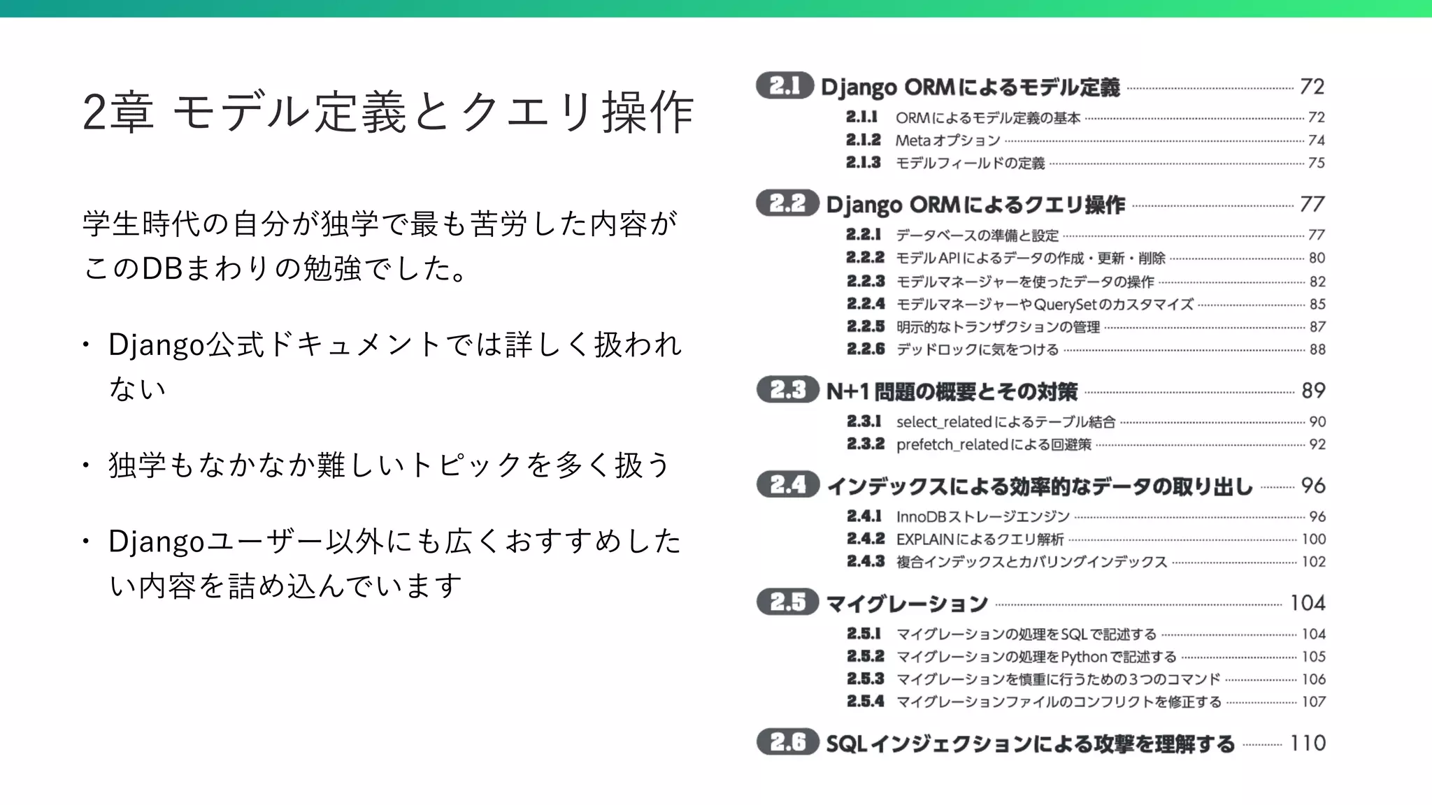 学生時代の自分が独学で最も苦労した内容が このDBまわりの勉強でした。 • Django公式ドキュメントでは詳しく扱われ ない • 独学もなかなか難しいトピックを多く扱う • Djangoユーザー以外にも広くおすすめした い内容を詰め込んでいます 2章 モデル定義とクエリ操作 