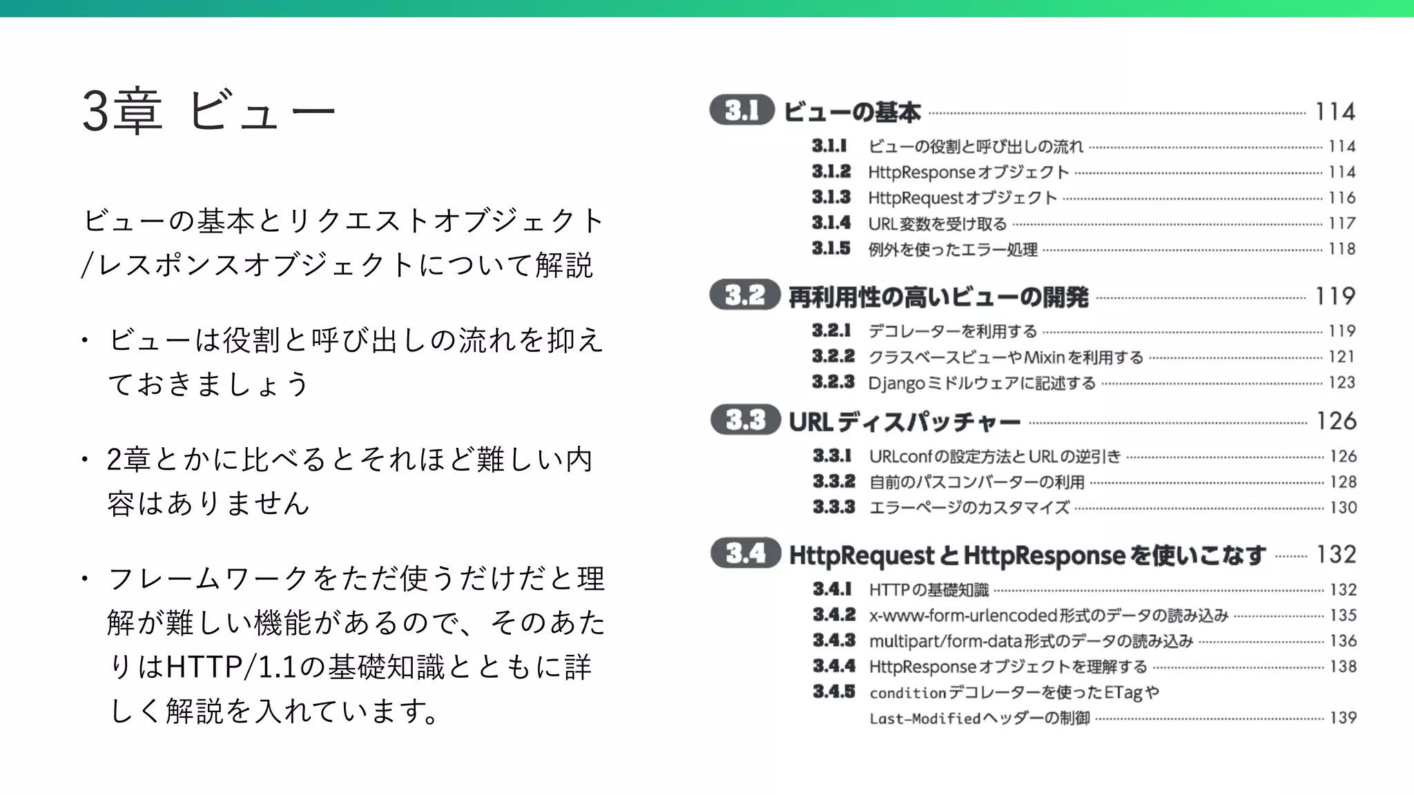 ビューの基本とリクエストオブジェクト /レスポンスオブジェクトについて解説 • ビューは役割と呼び出しの流れを抑え ておきましょう • 2章とかに比べるとそれほど難しい内 容はありません • フレームワークをただ使うだけだと理 解が難しい機能があるので、そのあた りはHTTP/1.1の基礎知識とともに詳 しく解説を入れています。 3章 ビュー 