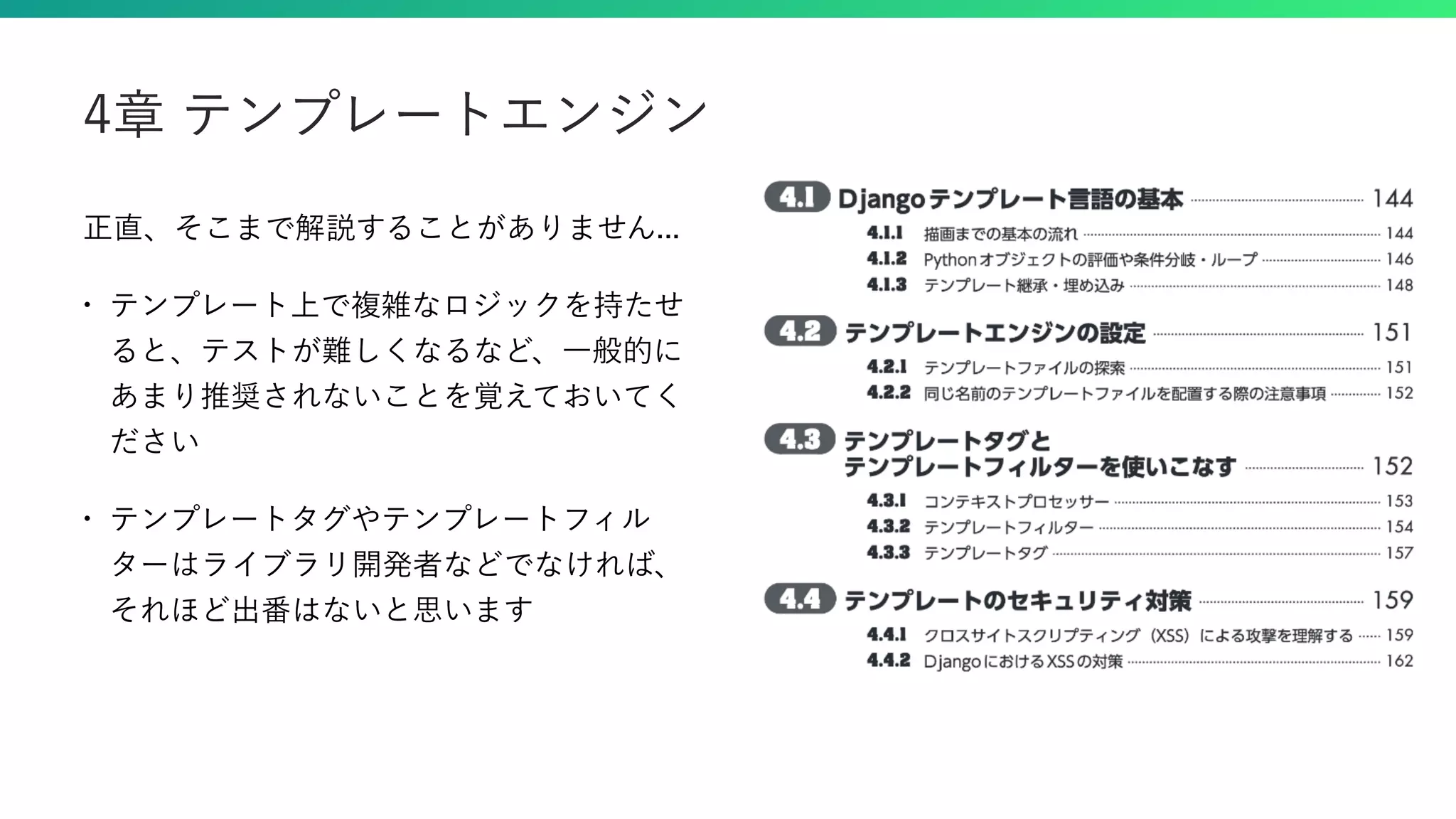 正直、そこまで解説することがありません... • テンプレート上で複雑なロジックを持たせ ると、テストが難しくなるなど、一般的に あまり推奨されないことを覚えておいてく ださい • テンプレートタグやテンプレートフィル ターはライブラリ開発者などでなければ、 それほど出番はないと思います 4章 テンプレートエンジン 
