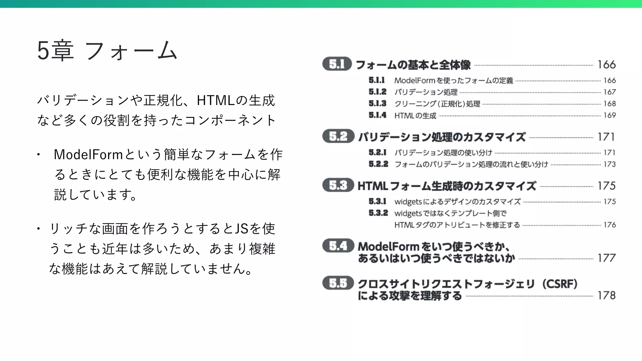 バリデーションや正規化、HTMLの生成 など多くの役割を持ったコンポーネント • ModelFormという簡単なフォームを作 るときにとても便利な機能を中心に解 説しています。 • リッチな画面を作ろうとするとJSを使 うことも近年は多いため、あまり複雑 な機能はあえて解説していません。 5章 フォーム 