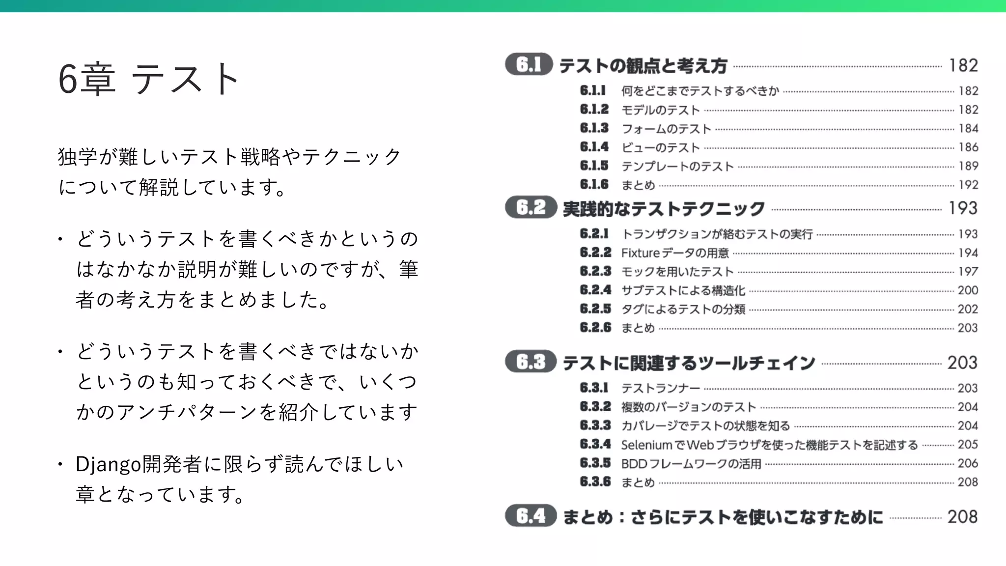 独学が難しいテスト戦略やテクニック について解説しています。 • どういうテストを書くべきかというの はなかなか説明が難しいのですが、筆 者の考え方をまとめました。 • どういうテストを書くべきではないか というのも知っておくべきで、いくつ かのアンチパターンを紹介しています • Django開発者に限らず読んでほしい 章となっています。 6章 テスト 