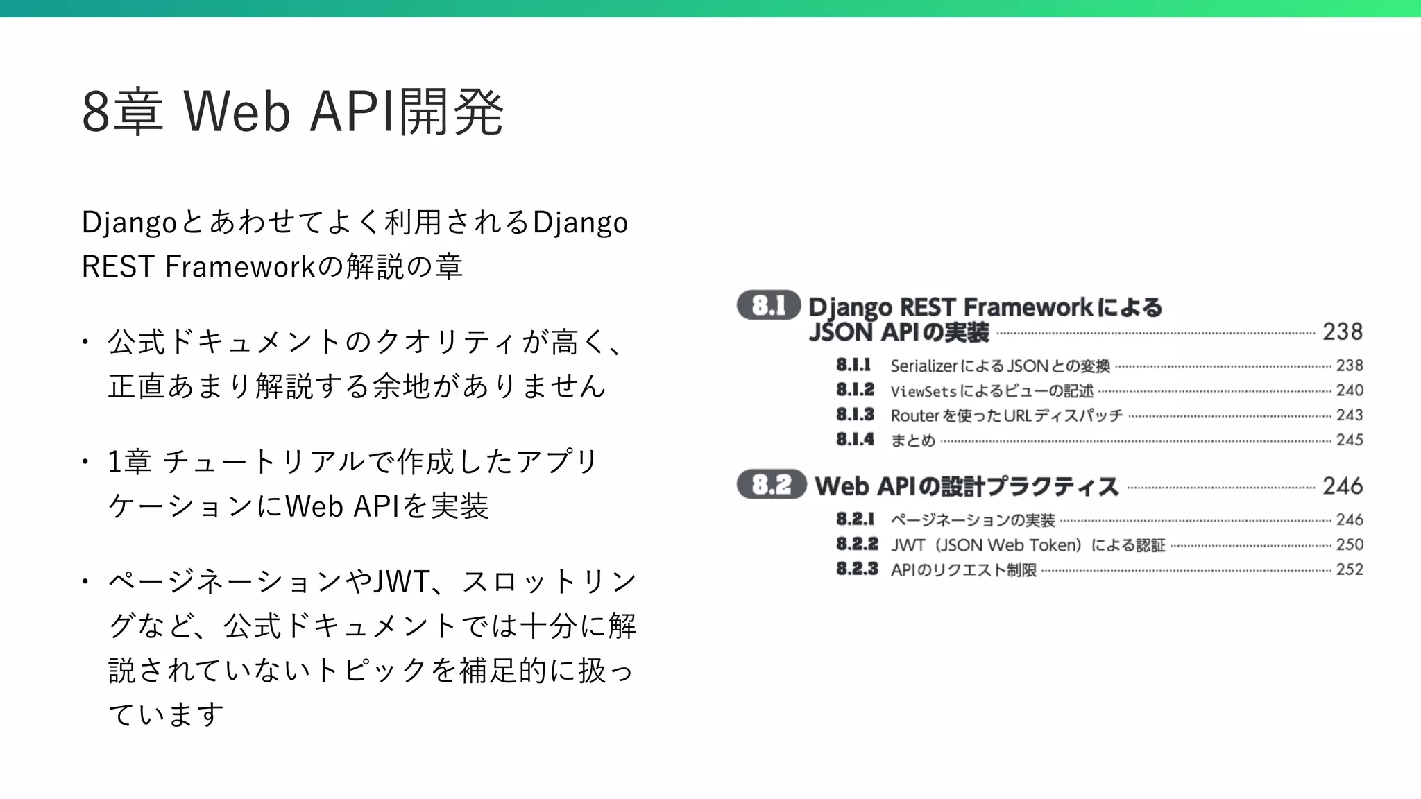 Djangoとあわせてよく利用されるDjango REST Frameworkの解説の章 • 公式ドキュメントのクオリティが高く、 正直あまり解説する余地がありません • 1章 チュートリアルで作成したアプリ ケーションにWeb APIを実装 • ページネーションやJWT、スロットリン グなど、公式ドキュメントでは十分に解 説されていないトピックを補足的に扱っ ています 8章 Web API開発 