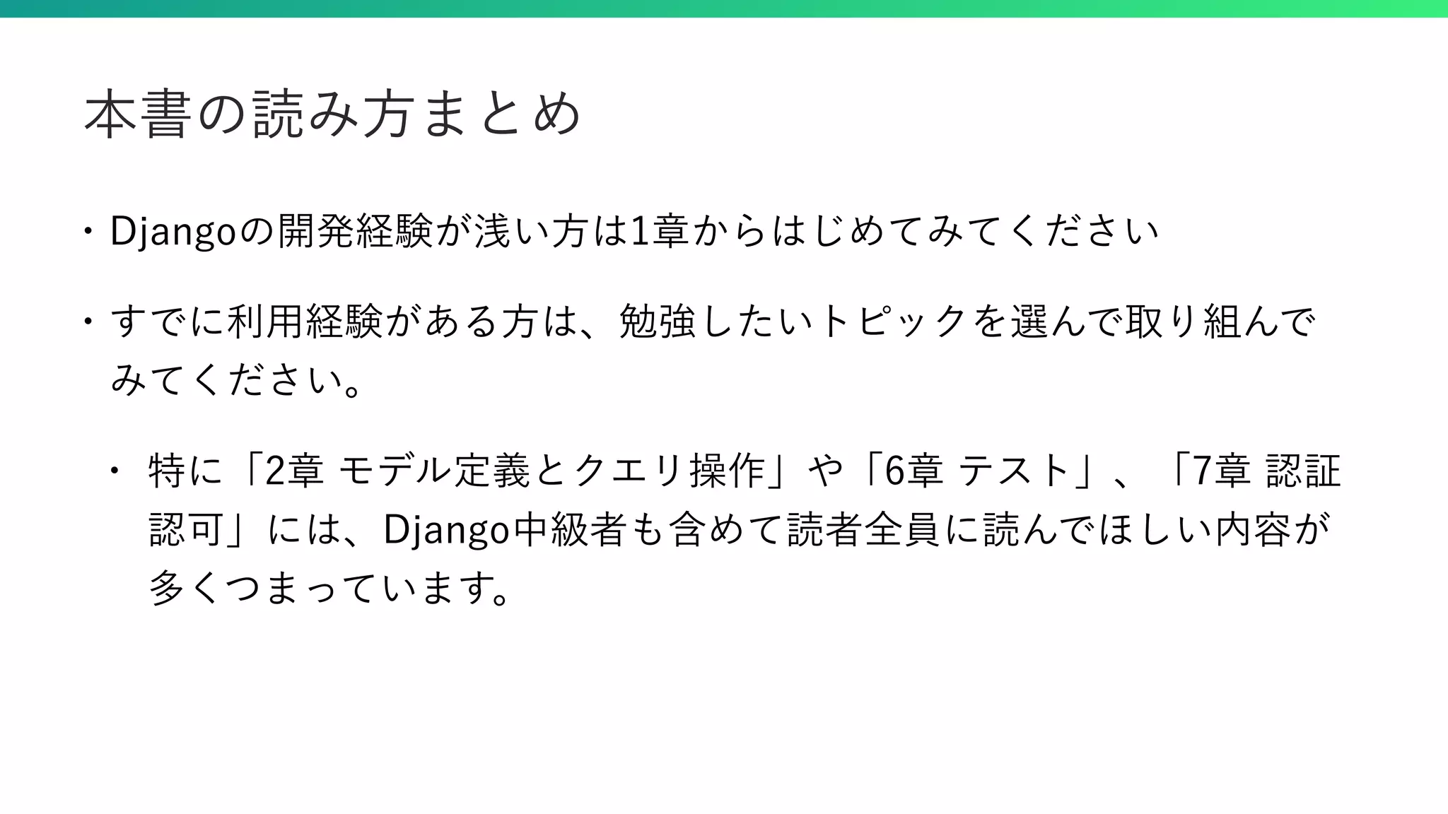 • Djangoの開発経験が浅い方は1章からはじめてみてください • すでに利用経験がある方は、勉強したいトピックを選んで取り組んで みてください。 • 特に「2章 モデル定義とクエリ操作」や「6章 テスト」、「7章 認証 認可」には、Django中級者も含めて読者全員に読んでほしい内容が 多くつまっています。 本書の読み方まとめ 