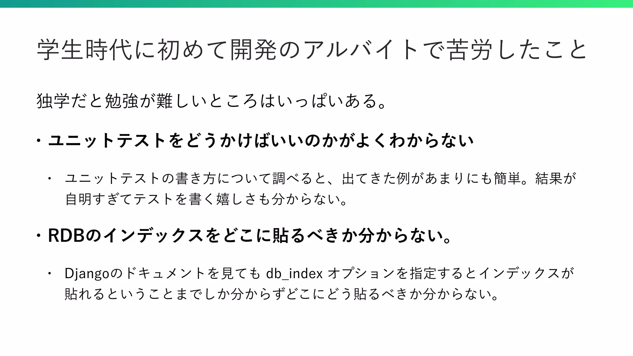 独学だと勉強が難しいところはいっぱいある。 • ユニットテストをどうかけばいいのかがよくわからない • ユニットテストの書き方について調べると、出てきた例があまりにも簡単。結果が 自明すぎてテストを書く嬉しさも分からない。 • RDBのインデックスをどこに貼るべきか分からない。 • Djangoのドキュメントを見ても db_index オプションを指定するとインデックスが 貼れるということまでしか分からずどこにどう貼るべきか分からない。 学生時代に初めて開発のアルバイトで苦労したこと 