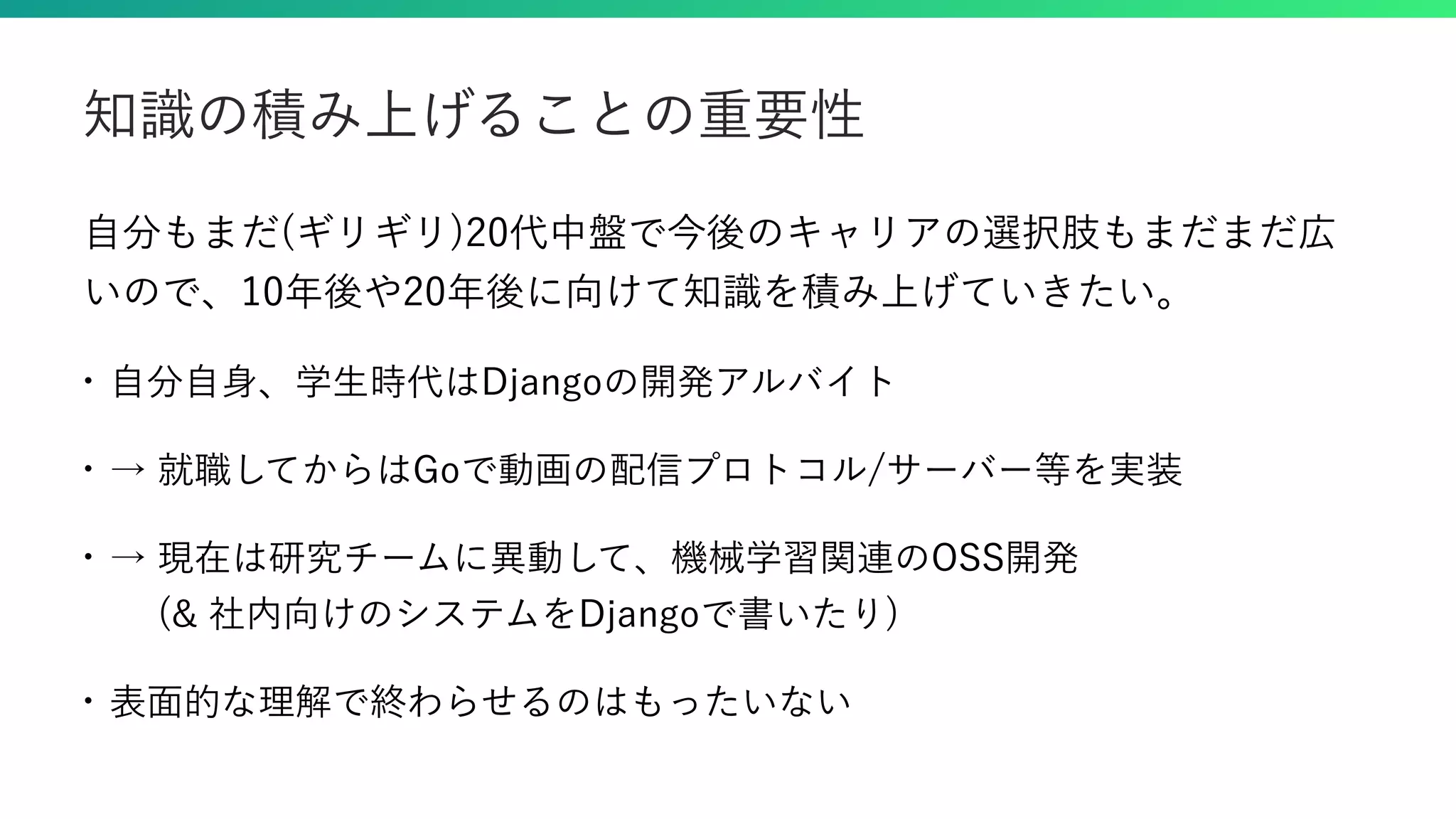 自分もまだ(ギリギリ)20代中盤で今後のキャリアの選択肢もまだまだ広 いので、10年後や20年後に向けて知識を積み上げていきたい。 • 自分自身、学生時代はDjangoの開発アルバイト • → 就職してからはGoで動画の配信プロトコル/サーバー等を実装 • → 現在は研究チームに異動して、機械学習関連のOSS開発   (& 社内向けのシステムをDjangoで書いたり) • 表面的な理解で終わらせるのはもったいない 知識の積み上げることの重要性 