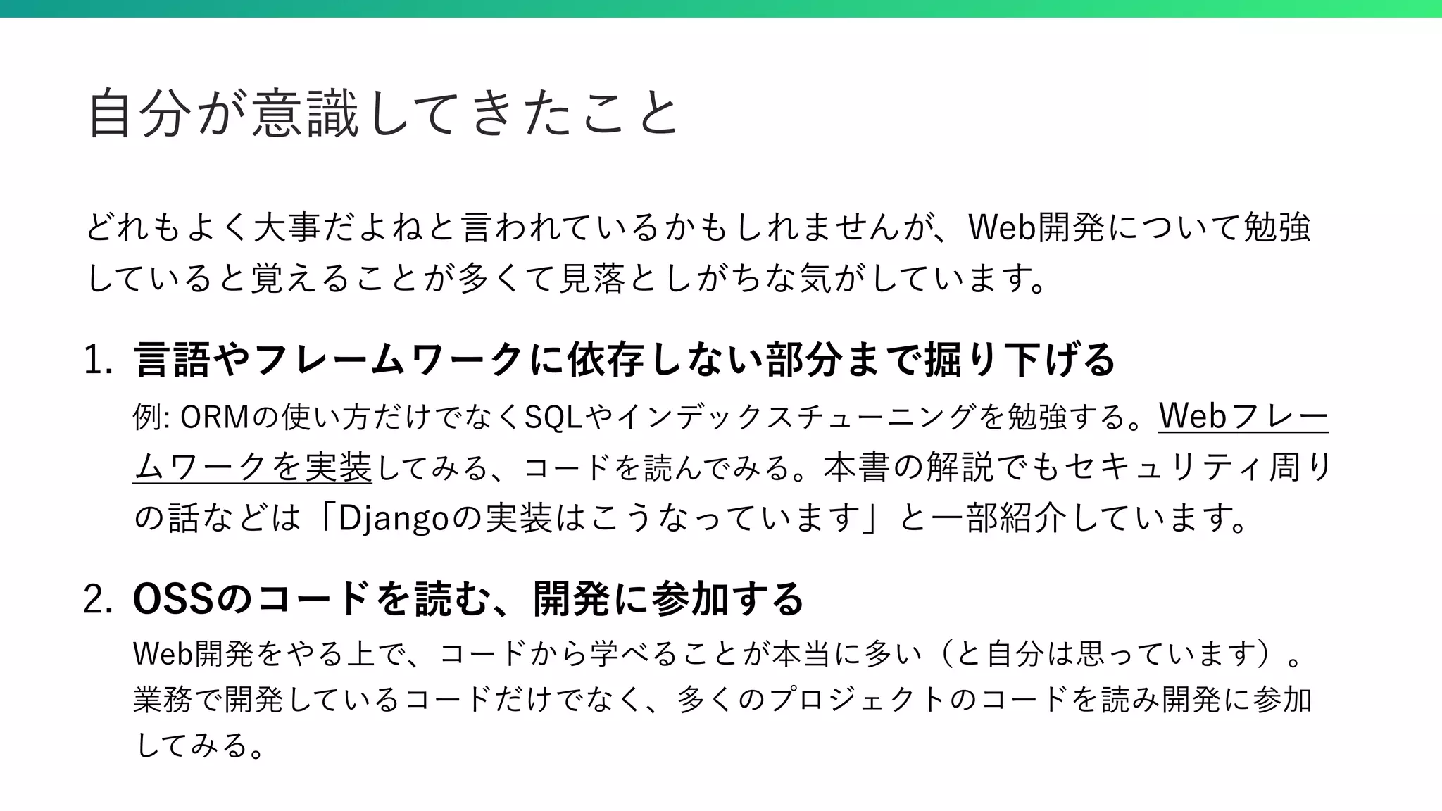 どれもよく大事だよねと言われているかもしれませんが、Web開発について勉強 していると覚えることが多くて見落としがちな気がしています。 1. 言語やフレームワークに依存しない部分まで掘り下げる 例: ORMの使い方だけでなくSQLやインデックスチューニングを勉強する。Webフレー ムワークを実装してみる、コードを読んでみる。本書の解説でもセキュリティ周り の話などは「Djangoの実装はこうなっています」と一部紹介しています。 2. OSSのコードを読む、開発に参加する Web開発をやる上で、コードから学べることが本当に多い（と自分は思っています）。 業務で開発しているコードだけでなく、多くのプロジェクトのコードを読み開発に参加 してみる。 自分が意識してきたこと 