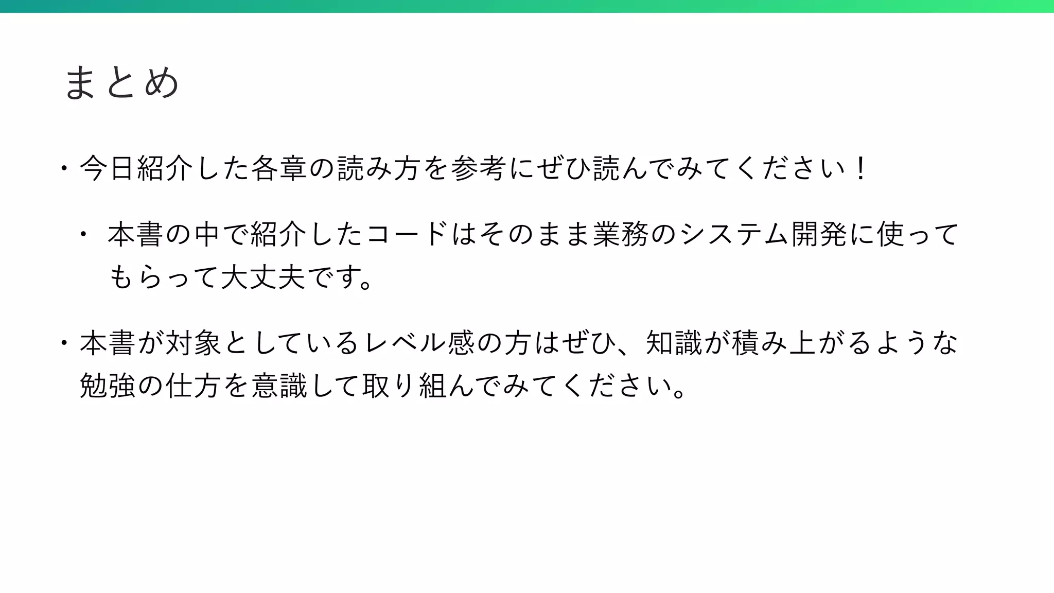 • 今日紹介した各章の読み方を参考にぜひ読んでみてください！ • 本書の中で紹介したコードはそのまま業務のシステム開発に使って もらって大丈夫です。 • 本書が対象としているレベル感の方はぜひ、知識が積み上がるような 勉強の仕方を意識して取り組んでみてください。 まとめ 