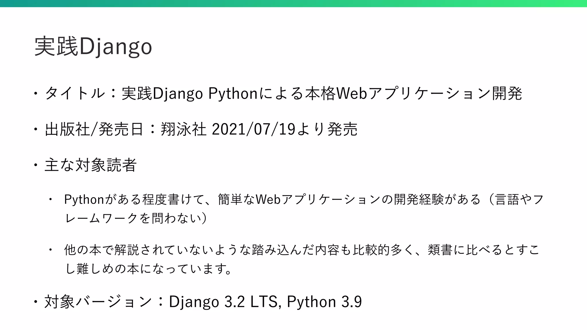 • タイトル：実践Django Pythonによる本格Webアプリケーション開発 • 出版社/発売日：翔泳社 2021/07/19より発売 • 主な対象読者 • Pythonがある程度書けて、簡単なWebアプリケーションの開発経験がある（言語やフ レームワークを問わない） • 他の本で解説されていないような踏み込んだ内容も比較的多く、類書に比べるとすこ し難しめの本になっています。 • 対象バージョン：Django 3.2 LTS, Python 3.9 実践Django 