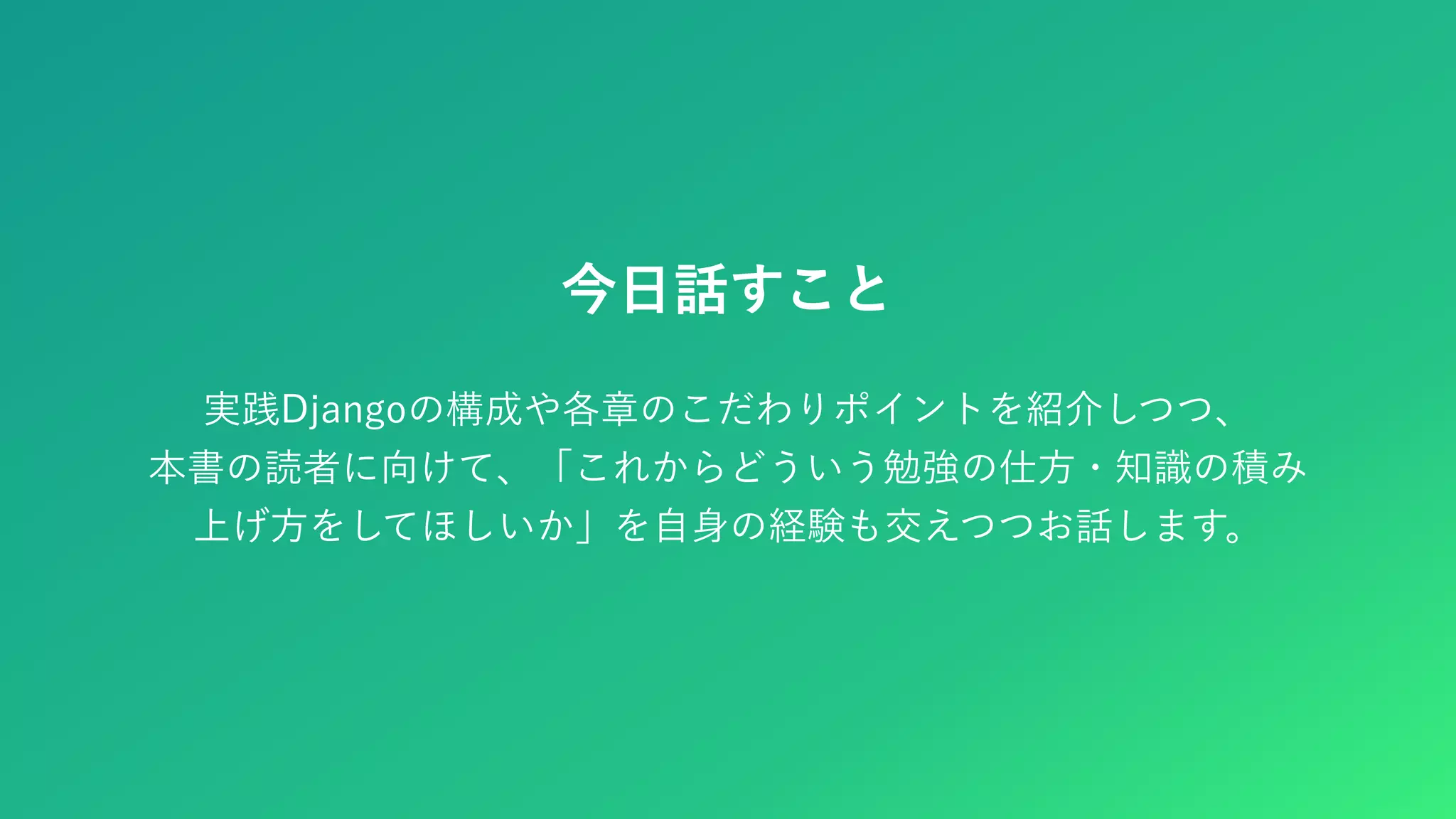 今日話すこと 実践Djangoの構成や各章のこだわりポイントを紹介しつつ、 本書の読者に向けて、「これからどういう勉強の仕方・知識の積み 上げ方をしてほしいか」を自身の経験も交えつつお話します。 