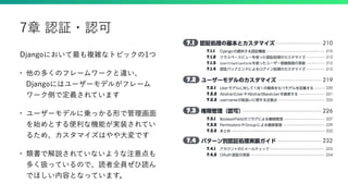 Djangoにおいて最も複雑なトピックの1つ
• 他の多くのフレームワークと違い、
Djangoにはユーザーモデルがフレーム
ワーク側で定義されています
• ユーザーモデルに乗っかる形で管理画面
を始めとする便利な機能が実装されてい
るため、カスタマイズはやや大変です
• 類書で解説されていないような注意点も
多く扱っているので、読者全員ぜひ読ん
でほしい内容となっています。
7章 認証・認可
 