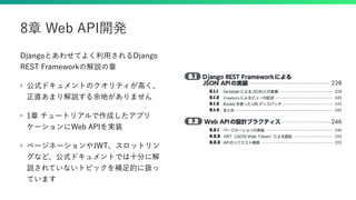 Djangoとあわせてよく利用されるDjango
REST Frameworkの解説の章
• 公式ドキュメントのクオリティが高く、
正直あまり解説する余地がありません
• 1章 チュートリアルで作成したアプリ
ケーションにWeb APIを実装
• ページネーションやJWT、スロットリン
グなど、公式ドキュメントでは十分に解
説されていないトピックを補足的に扱っ
ています
8章 Web API開発
 