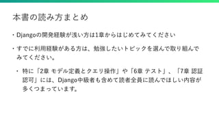 • Djangoの開発経験が浅い方は1章からはじめてみてください
• すでに利用経験がある方は、勉強したいトピックを選んで取り組んで
みてください。
• 特に「2章 モデル定義とクエリ操作」や「6章 テスト」、「7章 認証
認可」には、Django中級者も含めて読者全員に読んでほしい内容が
多くつまっています。
本書の読み方まとめ
 