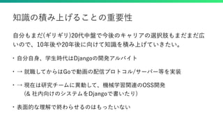 自分もまだ(ギリギリ)20代中盤で今後のキャリアの選択肢もまだまだ広
いので、10年後や20年後に向けて知識を積み上げていきたい。
• 自分自身、学生時代はDjangoの開発アルバイト
• → 就職してからはGoで動画の配信プロトコル/サーバー等を実装
• → 現在は研究チームに異動して、機械学習関連のOSS開発
  (& 社内向けのシステムをDjangoで書いたり)
• 表面的な理解で終わらせるのはもったいない
知識の積み上げることの重要性
 