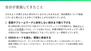 どれもよく大事だよねと言われているかもしれませんが、Web開発について勉強
していると覚えることが多くて見落としがちな気がしています。
1. 言語やフレームワークに依存しない部分まで掘り下げる
例: ORMの使い方だけでなくSQLやインデックスチューニングを勉強する。Webフレー
ムワークを実装してみる、コードを読んでみる。本書の解説でもセキュリティ周り
の話などは「Djangoの実装はこうなっています」と一部紹介しています。
2. OSSのコードを読む、開発に参加する
Web開発をやる上で、コードから学べることが本当に多い（と自分は思っています）。
業務で開発しているコードだけでなく、多くのプロジェクトのコードを読み開発に参加
してみる。
自分が意識してきたこと
 