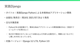 • タイトル：実践Django Pythonによる本格Webアプリケーション開発
• 出版社/発売日：翔泳社 2021/07/19より発売
• 主な対象読者
• Pythonがある程度書けて、簡単なWebアプリケーションの開発経験がある（言語やフ
レームワークを問わない）
• 他の本で解説されていないような踏み込んだ内容も比較的多く、類書に比べるとすこ
し難しめの本になっています。
• 対象バージョン：Django 3.2 LTS, Python 3.9
実践Django
 
