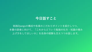 今日話すこと
実践Djangoの構成や各章のこだわりポイントを紹介しつつ、
本書の読者に向けて、「これからどういう勉強の仕方・知識の積み
上げ方をしてほしいか」を自身の経験も交えつつお話します。
 