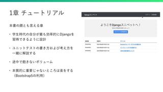 本書の顔とも言える章
• 学生時代の自分が最も効率的にDjangoを
習得できるように設計
• ユニットテストの書き方および考え方を
一緒に解説する
• 途中で飽きないボリューム
• 本質的に重要じゃないところは楽をする
（Bootstrap5の利用）
1章 チュートリアル
 