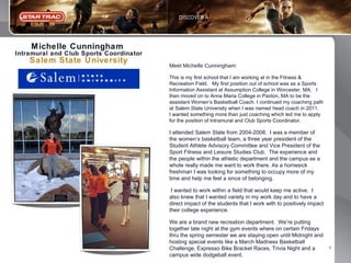 M ichelle Cunningham
Intramural and Club Sports Coordinator

Salem State University

Meet Michelle Cunningham:
This is my first school that I am working at in the Fitness &
Recreation Field. My first position out of school was as a Sports
Information Assistant at Assumption College in Worcester, MA. I
then moved on to Anna Maria College in Paxton, MA to be the
assistant Women’s Basketball Coach. I continued my coaching path
at Salem State University when I was named head coach in 2011.
I wanted something more than just coaching which led me to apply
for the position of Intramural and Club Sports Coordinator.

I attended Salem State from 2004-2008. I was a member of
the women’s basketball team, a three year president of the
Student Athlete Advisory Committee and Vice President of the
Sport Fitness and Leisure Studies Club. The experience and
the people within the athletic department and the campus as a
whole really made me want to work there. As a homesick
freshman I was looking for something to occupy more of my
time and help me feel a since of belonging.
I wanted to work within a field that would keep me active. I
also knew that I wanted variety in my work day and to have a
direct impact of the students that I work with to positively impact
their college experience.
We are a brand new recreation department. We’re putting
together late night at the gym events where on certain Fridays
thru the spring semester we are staying open until Midnight and
hosting special events like a March Madness Basketball
Challenge, Expresso Bike Bracket Races, Trivia Night and a
campus wide dodgeball event.

4

 