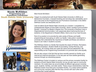 Nicole McKibben
Programming and
Promotions Coordinator

South Dakota State University

Meet Nicole McKibben:
I began my employment with South Dakota State University in 2008 as an
Admissions Counselor. I enjoyed traveling and recruiting new Jackrabbits, but in
2013 was hired as the Programming and Promotions Coordinator in the SDSU
Wellness Center and absolutely love it!
I did not attend South Dakota State University as a student. I completed my
Undergraduate Degree at Iowa State University, where I studied Communication
Studies. I received my Master’s Degree from The University of Northern Iowa in
Organizational Communication. I am passionate about improving the lives of
students. In the Department of Student Affairs, that is one of our main focuses.
Part of my position is to promote the wide variety of fitness and health
programming we have going on within our facility. I take pride in working for a
university that understands the importance of health and fitness and what an
impact it can make in student’s success.
The Wellness Center is a facility that includes the areas of Fitness, Recreation,
Wellness & Nutrition, Student Health & Counseling, Family Planning, and
Pharmacy. All of these areas are under the same roof and department. My
responsibility as the Programming Coordinator is to promote each area equally.
We are also unique in the fact that we have recently opened our facility up to
internal and external advertisers. In the last year we have started generating
revenue through our advertising spaces.
The Wellness Center is located on campus and the primary recreation facility for
students at South Dakota State University, but we are also open to community
members. On a daily basis we accommodate all different age groups including
youth, students, families, and older adults. These unique characteristics make the
Wellness Center more than just a recreation facility, it is a place where students
and community members alike feel like they connect with each other while
enriching their overall wellness.

5

 