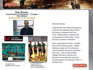 Bob Weeks,
Coordinator of Aquatics - Campus
Recreation

University of Cincinnati
Meet Bob Weeks:
I attended the Ohio State University and
worked at their facility (Larkins Hall at
the time) as a lifeguard and Crew
Chief. Working there, combined with
my experience at other pools, is what
led me to a career in recreation.
Once I graduated from OSU, I realized
that I loved working at pools. I began
building a career out of it, working at
various locations around the Columbus,
Ohio area. I then moved to State
College, PA where I was the Pool
Operator for the local high school for
five years before coming back to Ohio in
October 2010.
All staff event Battleship tournament.

Aquatic team (in
undersized jerseys)
prior to a Kinball game

8

 