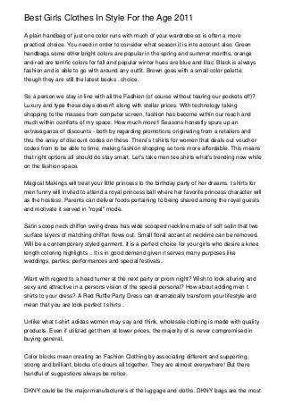 Best Girls Clothes In Style For the Age 2011
A plain handbag of just one color runs with much of your wardrobe so is often a more
practical choice. You need in order to consider what season it is into account also. Green
handbags some other bright colors are popular in the spring and summer months, orange
and red are terrific colors for fall and popular winter hues are blue and lilac. Black is always
fashion and is able to go with around any outfit. Brown goes with a small color palette,
though they are still the latest books . choice.
So a person we stay in line with all the Fadhion (of course without tearing our pockets off)?
Luxury and type these days doesn't along with stellar prices. With technology taking
shopping to the masses from computer screen, fashion has become within our reach and
much within comforts of my space. How much more!! Seasons honestly spurs up an
extravaganza of discounts - both by regarding promotions originating from a retailers and
thru the array of discount codes on these. There's t shirts for women that deals out voucher
codes from to be able to time, making fashion shopping so tons more affordable. This means
that right options all should do stay smart. Let's take men tee shirts what's trending now while
on the fashion space.
Magical Makings will treat your little princess to the birthday party of her dreams. t shirts for
men funny will invited to attend a royal princess ball where her favorite princess character will
as the hostess. Parents can deliver foods pertaining to being shared among the royal guests
and motivate it served in "royal" mode.
Satin scoop neck chiffon swing dress has wide scooped neckline made of soft satin that two
surface layers of matching chiffon flows out. Small floral accent at neckline can be removed.
Will be a contemporary styled garment. It is a perfect choice for your girls who desire a knee
length coloring highlights .. It is in good demand given it serves many purposes like
weddings, parties, performances and special festivals.
Want with regard to a head turner at the next party or prom night? Wish to look alluring and
sexy and attractive in a persons vision of the special personal? How about adding men t
shirts to your dress? A Red Ruffle Party Dress can dramatically transform your lifestyle and
mean that you are look perfect t shirts .
Unlike what t-shirt adidas women may say and think, wholesale clothing is made with quality
products. Even if utilized get them at lower prices, the majority of is never compromised in
buying general.
Color blocks mean creating an Fashion Clothing by associating different and supporting,
strong and brilliant, blocks of colours all together. They are almost everywhere! But there
handful of suggestions always be notice.
DKNY could be the major manufacturers of the luggage and cloths. DKNY bags are the most
 