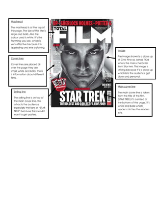 Masthead

The masthead is at the top of
the page. The size of the title is
large and bold. Also the
colour used is white. It’s the
first thing you see, which is
very effective because it is
appealing and eye catching.
                                     Image

                                     The image shown is a close up
Cover lines
                                     of Chris Pine as James T Kirk
                                     who is the main character
Cover lines are placed all
                                     from Star trek. This image is
over the page they are
                                     striking because it’s a close up
small, white and bold. There
                                     which lets the audience get
is information about different
                                     close and personal.
films.


                                     Main cover line

  Selling line                       The main cover line is taken
                                     from the title of the film.
  The selling line is on top of
                                     (STAR TREK) it’s centred at
  the main cover line. This
                                     the bottom of the page, it’s
  attracts the audience
                                     white and bold which
  especially the fans of “STAR
                                     reader catches the readers
  TREK” because they would
                                     eye.
  want to get posters.
 