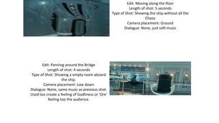 Edit: Moving along the floor
Length of shot: 5 seconds
Type of Shot: Showing the ship without all the
Chaos
Camera placement: Ground
Dialogue: None, just soft music
Edit: Panning around the Bridge
Length of shot: 4 seconds
Type of Shot: Showing a empty room aboard
the ship.
Camera placement: Low down
Dialogue: None, same music as previous shot.
Used too create a feeling of Godliness or ‘Ore’
feeling too the audience.
 