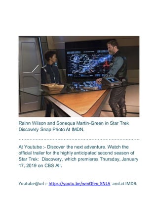 Rainn Wilson and Sonequa Martin-Green in Star Trek
Discovery Snap Photo At IMDN.
……………………………………………………………………
At Youtube :- Discover the next adventure. Watch the
official trailer for the highly anticipated second season of
Star Trek: Discovery, which premieres Thursday, January
17, 2019 on CBS All.
Youtube@url :- https://youtu.be/wmQfex_KNLA and at IMDB.
 