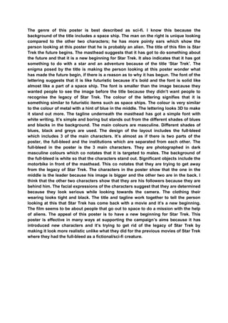 The genre of this poster is best described as sci-fi. I know this because the
background of the title includes a space ship. The man on the right is unique looking
compared to the other two characters; he has more pointy ears which show the
person looking at this poster that he is probably an alien. The title of this film is Star
Trek the future begins. The masthead suggests that it has got to do something about
the future and that it is a new beginning for Star Trek. It also indicates that it has got
something to do with a star and an adventure because of the title „Star Trek‟. The
enigma posed by the title is making the person looking at this poster wonder what
has made the future begin, if there is a reason as to why it has begun. The font of the
lettering suggests that it is like futuristic because it‟s bold and the font is solid like
almost like a part of a space ship. The font is smaller than the image because they
wanted people to see the image before the title because they didn‟t want people to
recognise the legacy of Star Trek. The colour of the lettering signifies that it is
something similar to futuristic items such as space ships. The colour is very similar
to the colour of metal with a hint of blue in the middle. The lettering looks 3D to make
it stand out more. The tagline underneath the masthead has got a simple font with
white writing. It‟s simple and boring but stands out from the different shades of blues
and blacks in the background. The main colours are masculine. Different shades of
blues, black and greys are used. The design of the layout includes the full-bleed
which includes 3 of the main characters. It‟s almost as if there is two parts of the
poster, the full-bleed and the institutions which are separated from each other. The
full-bleed in the poster is the 3 main characters. They are photographed in dark
masculine colours which co notates that it is targeted to males. The background of
the full-bleed is white so that the characters stand out. Significant objects include the
motorbike in front of the masthead. This co notates that they are trying to get away
from the legacy of Star Trek. The characters in the poster show that the one in the
middle is the leader because his image is bigger and the other two are in the back. I
think that the other two characters show that they are his followers because they are
behind him. The facial expressions of the characters suggest that they are determined
because they look serious while looking towards the camera. The clothing their
wearing looks tight and black. The title and tagline work together to tell the person
looking at this that Star Trek has come back with a movie and it‟s a new beginning.
The film seems to be about people that go out to space to do a mission with the help
of aliens. The appeal of this poster is to have a new beginning for Star Trek. This
poster is effective in many ways at supporting the campaign‟s aims because it has
introduced new characters and it‟s trying to get rid of the legacy of Star Trek by
making it look more realistic unlike what they did for the previous movies of Star Trek
where they had the full-bleed as a fictional/sci-fi creature.
 