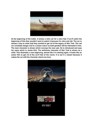 At the beginning of the trailer, it shows a retro car for a retro feel. If sci-fi watch the
beginning of this they wouldn‟t want to watch it because it‟s retro and old. The car is
almost a way to show that they wanted to get rid of the legacy of Star Trek. The red
car conotates danger and is a unisex colour so both genders will be interested in this.
The main character is shown which conveys the new cast. He is introduced and says
his name which is James Kirk. The well-know character of Star Trek is shown as a
child. This illustrates a new beginning, almost like it is starting again. It looks like an
action film to get rid of the sci-fi feel of the movie. It is set in a desert because it
makes the car with the character stand out more.
 