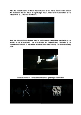 After the dessert scenes it shows the institutions of the movie. Paramount is shown,
this illustrates that the movie is high budget movie. Another institution show is bad
robot which is J.J Abrams‟ institution.
After the institutions are shown, there is a bridge which separates the scenes in the
dessert to the sci-fi scenes. The sci-fi scenes are more exciting compared to the
scenes in the dessert. A voice over explains what is happening. The effects are very
sci-fi.
There are romance scenes shown to entice girls to go see the film.
 