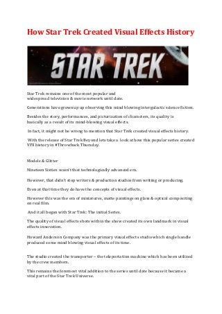 How Star Trek Created Visual Effects History
Star Trek remains one of the most popular and
widespread television & movie network until date.
Generations have grownup up observing this mind blowing intergalactic science fiction.
Besides the story, performances, and picturization of characters, its quality is
basically as a result of its mind-blowing visual effects.
In fact, it might not be wrong to mention that Star Trek created visual effects history.
With the release of Star Trek Beyond lets take a look at how this popular series created
VFX history in #Throwback Thursday.
Models & Glitter
Nineteen Sixties wasn't that technologically advanced era.
However, that didn't stop writers & production studios from writing or producing.
Even at that time they do have the concepts of visual effects.
However this was the era of miniatures, matte paintings on glass & optical compositing
on real film.
And it all began with Star Trek: The initial Series.
The quality of visual effects shots within the show created its own landmark in visual
effects innovation.
Howard Anderson Company was the primary visual effects studio which single handle
produced some mind blowing visual effects of its time.
The studio created the transporter – the teleportation machine which has been utilized
by the crew members.
This remains the foremost vital addition to the series until date because it became a
vital part of the Star Trek Universe.
 