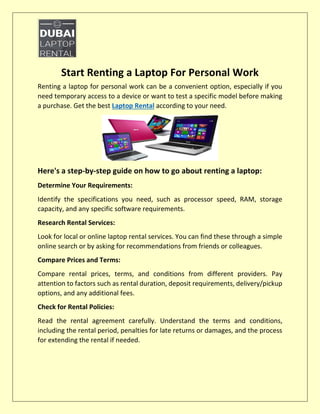 Start Renting a Laptop For Personal Work
Renting a laptop for personal work can be a convenient option, especially if you
need temporary access to a device or want to test a specific model before making
a purchase. Get the best Laptop Rental according to your need.
Here's a step-by-step guide on how to go about renting a laptop:
Determine Your Requirements:
Identify the specifications you need, such as processor speed, RAM, storage
capacity, and any specific software requirements.
Research Rental Services:
Look for local or online laptop rental services. You can find these through a simple
online search or by asking for recommendations from friends or colleagues.
Compare Prices and Terms:
Compare rental prices, terms, and conditions from different providers. Pay
attention to factors such as rental duration, deposit requirements, delivery/pickup
options, and any additional fees.
Check for Rental Policies:
Read the rental agreement carefully. Understand the terms and conditions,
including the rental period, penalties for late returns or damages, and the process
for extending the rental if needed.
 
