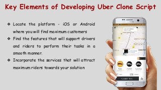 Key Elements of Developing Uber Clone Script
❖ Locate the platform - iOS or Android
where you will find maximum customers
❖ Find the features that will support drivers
and riders to perform their tasks in a
smooth manner.
❖ Incorporate the services that will attract
maximum riders towards your solution
 