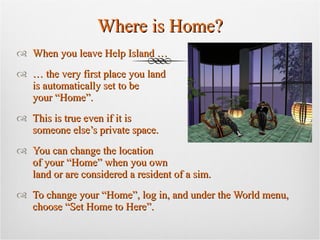 Where is Home? When you leave Help Island …  …  the very first place you land  is automatically set to be  your “Home”.  This is true even if it is  someone else’s private space. You can change the location  of your “Home” when you own  land or are considered a resident of a sim.  To change your “Home”, log in, and under the World menu, choose “Set Home to Here”. 