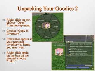 Unpacking Your Goodies 2 Right-click on box, choose “Open” from pop-up menu. Choose “Copy to Inventory”. Items now appear in your personal inventory as items you may wear. Right-click again on the box on the ground, choose “Take.” 