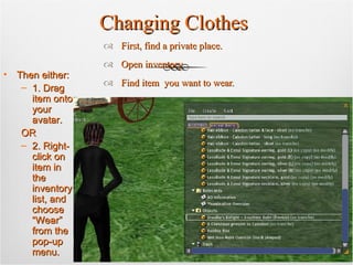 Changing Clothes First, find a private place. Open inventory. Find item  you want to wear. Then either: 1. Drag item onto your avatar.  OR 2. Right-click on item in the inventory list, and choose “Wear” from the pop-up menu. 