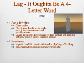 Lag - It Oughtta Be A 4-Letter Word Just a few tips: Clear cache Check your hardware to make  sure it meets recommended  specifications Check client-side preferences (reduce texture and graphic options, turn off audio, increase cache) Resources: http://secondlife.com/tiki/tiki-index.php?page=TechLag http://secondlife.com/corporate/sysreqs.php 